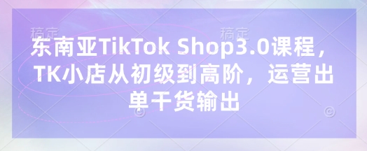 东南亚TikTok Shop3.0课程，TK小店​从初级到高阶，运营出单干货输出-华创副业项目资源站