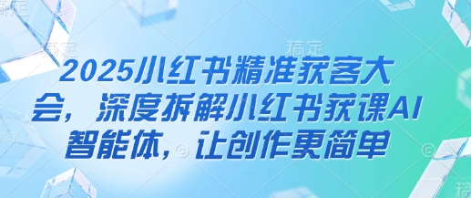 2025小红书精准获客大会，深度拆解小红书获课AI智能体，让创作更简单-华创副业项目资源站