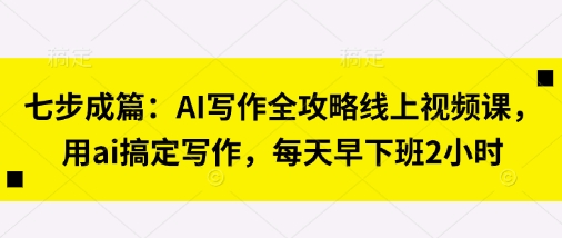 七步成篇：AI写作全攻略线上视频课，用ai搞定写作，每天早下班2小时-华创副业项目资源站