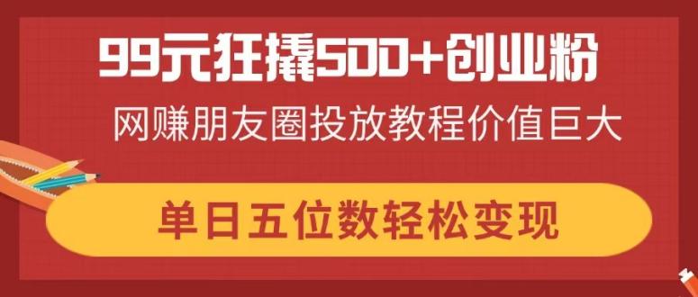 (14247期)99元狂撬500+创业粉,网赚朋友圈投放教程价值巨大,单日五位数轻松变现-华创副业项目资源站